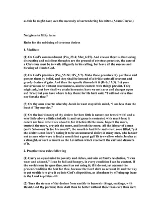 as this he might have seen the necessity of surrendering his mitre. (Adam Clarke.)
ot given to filthy lucre
Rules for the subduing of covetous desires
1. Meditate
(1) On God’s commandment (Pro_23:4; Mat_6:25). And reason there is, that seeing
distracting and solicitous thoughts are the ground of covetous practices, the care of
a Christian must be to walk diligently in his calling, but leave all the success and
blessing of it unto God.
(2) On God’s promises (Psa_55:24; 1Pe_5:7). Make these promises thy purchase and
possess them by belief, and they shall be instead of a bridle unto all covetous and
greedy desires of gain. And thus the apostle dissuadeth it (Heb_13:5). Let your
conversation be without covetousness, and be content with things present. They
might ask, but how shall we attain hereunto: have we not cares and charges upon
us? True; but you have where to lay them: for He hath said, “I will not leave thee
nor forsake thee.”
(3) On thy own deserts: whereby Jacob in want stayed his mind, “I am less than the
least of Thy mercies.”
(4) On the inordinancy of thy desire: for how little is nature con tented with! and a
very little above a little choketh it: and yet grace is contented with much less: it
careth not how little it see about it, for it believeth the more, hopeth the more,
trusteth the more, prayeth the more, and loveth the more. All the labour of a man
(saith Solomon) “is for his mouth”; the mouth is but little and strait, soon filled, “yet
the desire is not filled”: noting it to be an unnatural desire in many men, who labour
not as men who were to feed a mouth but a great gulf fit to swallow whole Jordan at
a draught, or such a mouth as the Leviathan which receiveth the cart and drawers
of it.
2. Practise these rules following
(1) Carry an equal mind to poverty and riches, and aim at Paul’s resolution, “I can
want and abound,” I can be full and hungry, in every condition I can he content. If
the world come in upon thee, use it as not using it; if it do not, yet account the
present condition the best for thee, because the Lord doth so account it: and the way
to get wealth is to give it up into God’s disposition, as Abraham by offering up Isaac
to the Lord kept him still.
(2) Turn the stream of thy desires from earthly to heavenly things, makings, with
David, God thy portion; then shalt thou be better without these than ever thou weft
 