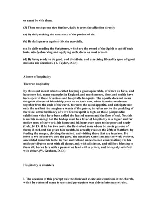 or canst be with them.
(3) Thou must go one step further, daily to cross the affection directly
(a) By daily seeking the assurance of the pardon of sin.
(b) By daily prayer against this sin especially.
(c) By daily reading the Scriptures, which are the sword of the Spirit to cut off such
lusts, wisely observing and applying such places as most cross it.
(d) By being ready to do good, and distribute, and exercising liberality upon all good
motions and occasions. (T. Taylor, D. D.)
A lover of hospitality
The true hospitality
By this is not meant what is called keeping a good open table, of which we have, and
have ever had, many examples in England, and much money, time, and health have
been spent at these luxurious and hospitable banquets. The apostle does not mean
the great dinners of friendship, such as we have now, when luxuries are drawn
together from the ends of the earth, to renew the sated appetite, and anticipate not
only the real but the imaginary wants of the guests; he refers not to the sparkling of
the wine, or the brilliancy of wit when the spirit is high, or those postprandial
exhibitions which have been called the feast of reason and the flow of soul. o; this
is not his meaning: but the bishop must be a lover of hospitality in a higher and far
nobler sense of the word; his house and his heart ever open to the poor and needy
(Luk_14:13); if he has two coats, the first naked man whom he meets gets one of
them; if the Lord has given him wealth, he actually realises the 25th of Matthew, by
feeding the hungry, clothing the naked, and visiting those that are in prison. He
loves to see the learned and the good, the advanced Christian and the weak believer,
assembled round his table, in free and full and unrestrained conversation; it is his
noble privilege to meet with all classes, mix with all classes, and still be a blessing to
them all; he can fare with a peasant or feast with a prince, and be equally satisfied
with either. (W. Graham, D. D.)
Hospitality in ministers
I. The occasion of this precept was the distressed estate and condition of the church,
which by reason of many tyrants and persecutors was driven into many straits,
 