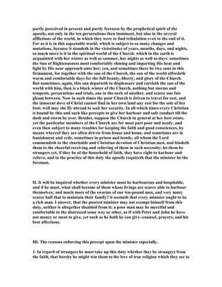 partly perceived in present and partly foreseen by the prophetical spirit of the
apostle, not only in the ten persecutions then imminent, but also in the several
afflictions of the world, in which they were to find tribulation even to the end of it.
For as it is in this aspectable world, which is subject to so many changes and
mutations, because it standeth in the vicissitudes of years, months, days, and nights,
so much more is it in the spiritual world of the Church, which in the earth is
acquainted with her winter as well as summer, her nights as well as days: sometimes
the Sun of Righteousness most comfortably shining and imparting His heat and
light by His near approach unto her; yea, and sometimes there be two suns in this
firmament, for together with the sun of the Church, the sun of the world affordeth
warm and comfortable days for the full beauty, liberty, and glory of the Church.
But sometimes, again, this sun departeth in displeasure and carrieth the sun of the
world with him, then is a black winter of the Church, nothing but storms and
tempests, persecutions and trials, one in the neck of another, and scarce one fair
gleam between. ow in such times the poor Church is driven to travel for rest, and
the innocent dove of Christ cannot find in her own land any rest for the sole of her
foot; well may she fly abroad to seek her security. In all which times every Christian
is bound by this and such like precepts to give her harbour and safe conduct till the
dash and storm be over. Besides, suppose the Church in general at her best estate,
yet the particular members of the Church are for most part poor and needy, and
even then subject to many troubles for keeping the faith and good consciences, by
means whereof they are often driven from house and home, and sometimes are in
banishment and exile, sometimes in prison and bonds; all whom the Lord
commendeth to the charitable and Christian devotion of Christian men, and bindeth
them to the cheerful receiving and relieving of them in such necessity; let them be
strangers yet, if they be of the household of faith, they have right to harbour and
relieve, and in the practice of this duty the apostle requireth that the minister be the
foreman.
II. It will be inquired whether every minister must be harbourous and hospitable,
and if he must, what shall become of them whose livings are scarce able to harbour
themselves; and much more of the swarms of our ten-pound men, and very many
scarce half that to maintain their family? it seemeth that every minister ought to be
a rich man. I answer, that the poorest minister may not exempt himself from this
duty, neither is altogether disabled from it; a poor man may be merciful and
comfortable to the distressed some way or other, as if with Peter and John he have
not money or meat to give, yet such as he hath he can give--counsel, prayers, and his
best affections.
III. The reasons enforcing this precept upon the minister especially.
1. In regard of strangers he must take up this duty whether they be strangers from
the faith, that hereby he might win them to the love of true religion which they see to
 
