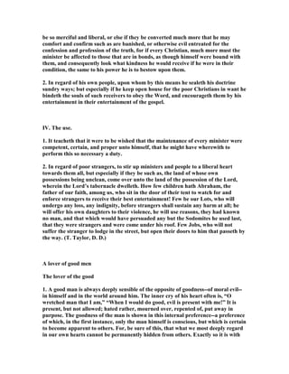 be so merciful and liberal, or else if they be converted much more that he may
comfort and confirm such as are banished, or otherwise evil entreated for the
confession and profession of the truth, for if every Christian, much more must the
minister be affected to those that are in bonds, as though himself were bound with
them, and consequently look what kindness he would receive if he were in their
condition, the same to his power he is to bestow upon them.
2. In regard of his own people, upon whom by this means he sealeth his doctrine
sundry ways; but especially if he keep open house for the poor Christians in want he
bindeth the souls of such receivers to obey the Word, and encourageth them by his
entertainment in their entertainment of the gospel.
IV. The use.
1. It teacheth that it were to be wished that the maintenance of every minister were
competent, certain, and proper unto himself, that he might have wherewith to
perform this so necessary a duty.
2. In regard of poor strangers, to stir up ministers and people to a liberal heart
towards them all, but especially if they be such as, the land of whose own
possessions being unclean, come over unto the land of the possession of the Lord,
wherein the Lord’s tabernacle dwelleth. How few children hath Abraham, the
father of our faith, among us, who sit in the door of their tent to watch for and
enforce strangers to receive their best entertainment! Few be our Lots, who will
undergo any loss, any indignity, before strangers shall sustain any harm at all; he
will offer his own daughters to their violence, he will use reasons, they had known
no man, and that which would have persuaded any but the Sodomites he used last,
that they were strangers and were come under his roof. Few Jobs, who will not
suffer the stranger to lodge in the street, but open their doors to him that passeth by
the way. (T. Taylor, D. D.)
A lover of good men
The lover of the good
1. A good man is always deeply sensible of the opposite of goodness--of moral evil--
in himself and in the world around him. The inner cry of his heart often is, “O
wretched man that I am,” “When I would do good, evil is present with me!” It is
present, but not allowed; hated rather, mourned over, repented of, put away in
purpose. The goodness of the man is shown in this internal preference--a preference
of which, in the first instance, only the man himself is conscious, but which is certain
to become apparent to others. For, be sure of this, that what we most deeply regard
in our own hearts cannot be permanently hidden from others. Exactly so it is with
 