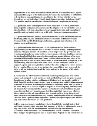 regard to evil in the world around him, that is, the evil that is in other men. A good
man cannot look upon evil with favour or allowance; the instinct that is within him
will put him in a moment in moral opposition to the evil that is in the world.
Conscience says, with Luther, “Here I stand. I can do no other. So help me, God!”
The world’s way is a way of universal conciliation and compliance and apology.
2. A good man, while standing in direct moral opposition to evil will, at the same
time, be pitiful and compassionate towards the subjects of it. He will be like God in
this. God hates evil. God pities those who are caught in its toils, and who suffer its
penalties and are loaded with its curse. He pities them and comes to save them.
3. A good man is humble, modest, moderate in his own esteem. He has the sense of
his frailty, of his sin, and all the limitations of his nature, and the sorrows and
troubles of this earthly life to keep him humble. A proud man is foolish, in the
deepest sense, and ignorant.
4. A good man is one who does good. As the righteous man is one who doeth
righteousness; as the merciful man is one who “sheweth mercy,” and the generous
man one who gives at some self-sacrifice; so in a larger sense the good man is one
who does good, as he has opportunity, at his own cost, with some intelligent purpose
for the benefit of his fellow men; who does good from a grateful sense of the great
goodness of God to him; does good from a real love of the action, and a love of the
people to whom he does it;--who, in one word, is like God Himself, who giveth to all
men liberally, and upbraideth not--“who sends His rain on the lust and on the
unjust.” A good man is one, in short, who has the active and passive virtues more or
less in exercise. They are not in perfect exercise: some of them may be scarcely in
sight at all, but he is inclined to all the virtue and set, in the temper of his mind,
against all evil.
5. There is on the whole not much difficulty in distinguishing such a man from a
man who is not good--who is not true, who is not faithful; who is not generous, nor
humble, nor helpful; who has no likeness to Christ, who is not morally a child of
God. The difficulty is greater when we come to compare this real Christian goodness
with some of the more promising types of natural amiability. Some men are made to
be loved. They are so kind, so bright, so helpful, so full of sympathy, and they carry
all this somehow so much in their temper, and in the whole habit of their life, and
even often on their very countenances, that they make their way at once wherever
they wish to be. After all some of them may be good and true in the deepest and
most essential sense; many of them may be good up to the point of their knowledge--
“He that doeth righteousness is righteous.” He that doeth good is good; and without
any fear we may be “lovers of” such good men.
6. If we love good men, we shall observe them thoughtfully, we shall look at their
spirit and character, their aims and their purposes in life. Love will soon die, love of
any kind, unless it be fed by thought and kindled anew by remembrance.
“Therefore will I remember Thee from the land of Jordan.” “When I remember
these things”--the privileges and joys of bygone days--“I pour out my soul in me”; in
 