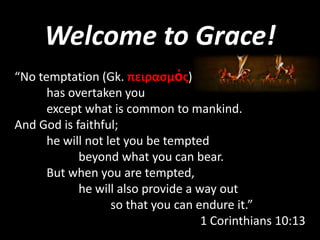 Welcome to Grace!
“No temptation (Gk. πειραςμόσ)
has overtaken you
except what is common to mankind.
And God is faithful;
he will not let you be tempted
beyond what you can bear.
But when you are tempted,
he will also provide a way out
so that you can endure it.”
1 Corinthians 10:13

 