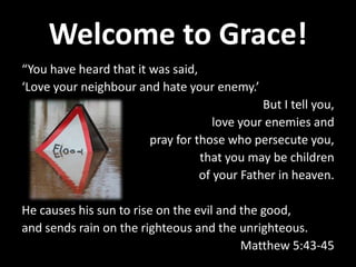 Welcome to Grace!
“You have heard that it was said,
‘Love your neighbour and hate your enemy.’
But I tell you,
love your enemies and
pray for those who persecute you,
that you may be children
of your Father in heaven.
He causes his sun to rise on the evil and the good,
and sends rain on the righteous and the unrighteous.
Matthew 5:43-45

 