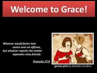 Welcome to Grace!

Whoever would foster love
covers over an offense,
but whoever repeats the matter
separates close friends.
Proverbs 17:9
gossip girls by densetsu-no-akira

 