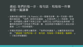 總結: 我們的每一步，每句話，和每做一件事
都是一篇講章
• 這裏有聖法蘭西斯（St. Francis）的一個著名故事。有一天地對一個年
輕的僧侶說：『我們一起到村莊講道。』於是他們二人一同起程。在途
中，他們遇見人便停下來與之交談。他們又在人的門前討些食物喫。法
蘭西斯有時停下來和孩子們玩耍一會，並且與途中相遇的行人彼此交談。
最後，二人一同回修道院。
• 年輕的見習修士便問法蘭西斯：『我們何時講道？』法蘭西斯微笑回答
說：『講道嗎？我們的每一步，每句話，和每做一件事都是一篇講章。』
--《每日研經叢書》
20
 