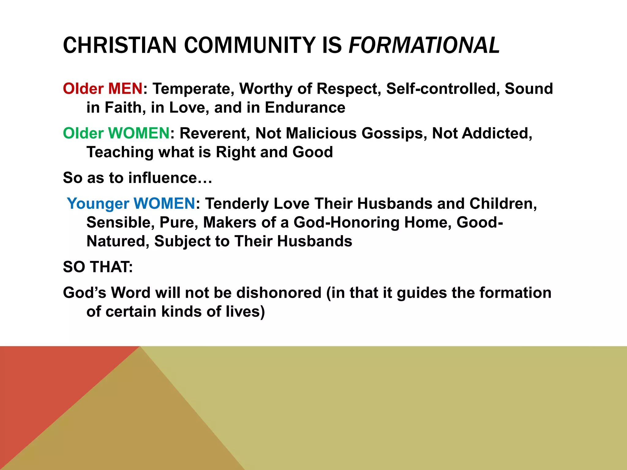 CHRISTIAN COMMUNITY IS FORMATIONAL
Older MEN: Temperate, Worthy of Respect, Self-controlled, Sound
in Faith, in Love, and in Endurance
Older WOMEN: Reverent, Not Malicious Gossips, Not Addicted,
Teaching what is Right and Good
So as to influence…
Younger WOMEN: Tenderly Love Their Husbands and Children,
Sensible, Pure, Makers of a God-Honoring Home, Good-
Natured, Subject to Their Husbands
SO THAT:
God’s Word will not be dishonored (in that it guides the formation
of certain kinds of lives)
 