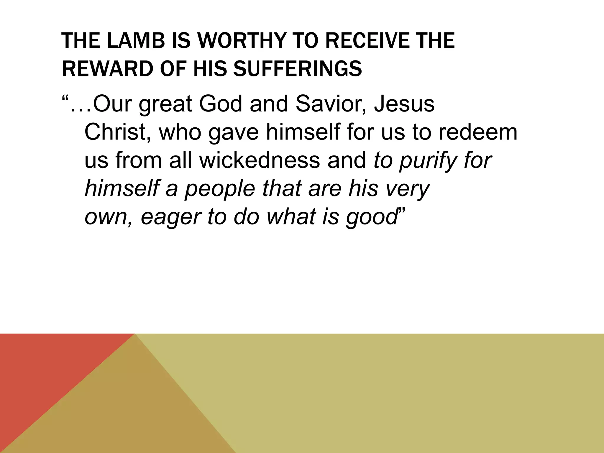 THE LAMB IS WORTHY TO RECEIVE THE
REWARD OF HIS SUFFERINGS
“…Our great God and Savior, Jesus
Christ, who gave himself for us to redeem
us from all wickedness and to purify for
himself a people that are his very
own, eager to do what is good”
 