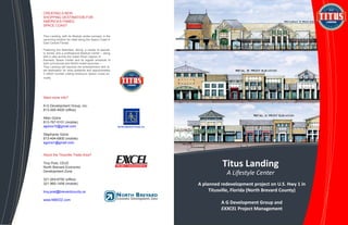 d
Located within
the North
Brevard
Economic
Development
Zone
CREATING A NEW
SHOPPING DESTINATION FOR
AMERICA’S FAMED
SPACE COAST
Titus Landing, with its lifestyle center concept, is the
upcoming location for retail along the Space Coast in
East Central Florida.
Featuring live festivities, dining, a variety of special-
ty stores, and a professional Medical Center – along
with a view across the Indian River Lagoon of
Kennedy Space Center and its regular schedule of
both commercial and NASA rocket launches –
Titus Landing will become the entertainment and re-
tail destination for area residents and approximately
3 million tourists visiting America’s Space Coast an-
nually.
Want more info?
A G Development Group, Inc.
813-265-4500 (office)
Allen Goins
813-767-0101 (mobile)
agoins10@gmail.com
Stephanie Goins
813-494-6800 (mobile)
sgoins1@gmail.com
About the Titusville Trade Area?
Troy Post, CEcD
North Brevard Economic
Development Zone
321-264-6750 (office)
321-960-1458 (mobile)
troy.post@brevardcounty.us
www.NBEDZ.com
Titus Landing
A Lifestyle Center
A planned redevelopment project on U.S. Hwy 1 in
Titusville, Florida (North Brevard County)
A G Development Group and
EXXCEL Project Management
 