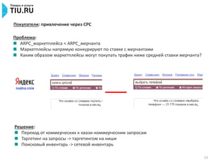 13
Покупатели: привлечение через CPC
Проблема:
ARPC_маркетплейса < ARPC_мерчанта
Маркетплейсы напрямую конкурируют по ставке с мерчантами
Каким образом маркетплейсы могут покупать трафик ниже средней ставки мерчанта?
Решение:
Переход от коммерческих к квази-коммерческим запросам
Таргетинг на запросы -> таргетингом на ниши
Поисковый инвентарь -> сетевой инвентарь
 