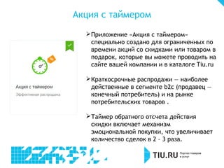 Акция с таймером
Приложение «Акция с таймером»
специально создано для ограниченных по
времени акций со скидками или товаром в
подарок, которые вы можете проводить на
сайте вашей компании и в каталоге Tiu.ru
Краткосрочные распродажи ― наиболее
действенные в сегменте b2c (продавец ―
конечный потребитель) и на рынке
потребительских товаров .
Таймер обратного отсчета действия
скидки включает механизм
эмоциональной покупки, что увеличивает
количество сделок в 2 – 3 раза.
 