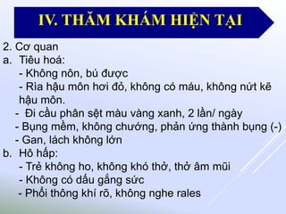 2. Cơ quan
a. Tiêu hoá:
- Không nôn, bú được
- Rìa hậu môn hơi đỏ, không có máu, không nứt kẽ
hậu môn.
- Đi cầu phân sệt màu vàng xanh, 2 lần/ ngày
- Bụng mềm, không chướng, phản ứng thành bụng (-)
- Gan, lách không lớn
b. Hô hấp:
- Trẻ không ho, không khó thở, thở âm mũi
- Không có dấu gắng sức
- Phổi thông khí rõ, không nghe rales
IV. THĂM KHÁM HIỆN TẠI
 