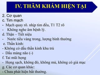 2. Cơ quan
c. Tim mạch
- Mạch quay rõ. nhịp tim đều, T1 T2 rõ
- Không nghe âm bệnh lý.
d. Thận – Tiết niệu
- Nước tiểu vàng trong, lượng bình thường
.e. Thần kinh:
- Không có dấu thần kinh khu trú
- Dấu màng não (-)
f. Tai mũi họng
- Họng sạch, không đỏ, không mủ, không có giả mạc
g. Các cơ quan khác:
- Chưa phát hiện bất thường.
IV. THĂM KHÁM HIỆN TẠI
 