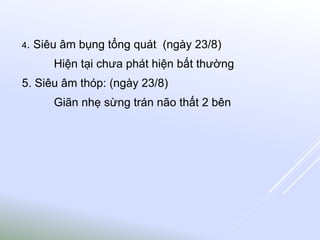 4. Siêu âm bụng tổng quát (ngày 23/8)
Hiện tại chưa phát hiện bất thường
5. Siêu âm thóp: (ngày 23/8)
Giãn nhẹ sừng trán não thất 2 bên
 