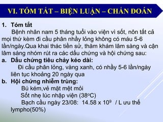 1. Tóm tắt
Bệnh nhân nam 5 tháng tuổi vào viện vì sốt, nôn tất cả
mọi thứ kèm đi cầu phân nhầy lỏng không có máu 5-6
lần/ngày.Qua khai thác tiền sử, thăm khám lâm sàng và cận
lâm sàng nhóm rút ra các dấu chứng và hội chứng sau:
a. Dấu chứng tiêu chảy kéo dài:
Đi cầu phân lỏng, vàng xanh, có nhầy 5-6 lần/ngày
liên tục khoảng 20 ngày qua
b. Hội chứng nhiễm trùng:
Bú kém,vẻ mặt mệt mỏi
Sốt nhẹ lúc nhập viện (38oC)
Bạch cầu ngày 23/08: 14.58 x 109 / L ưu thế
lympho(50%)
VI. TÓM TẮT – BIỆN LUẬN – CHẨN ĐOÁN
 