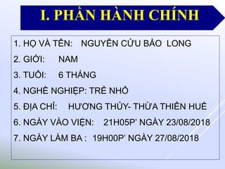 1. HỌ VÀ TÊN: NGUYỄN CỬU BẢO LONG
2. GIỚI: NAM
3. TUỔI: 6 THÁNG
4. NGHỀ NGHIỆP: TRẺ NHỎ
5. ĐỊA CHỈ: HƯƠNG THỦY- THỪA THIÊN HUẾ
6. NGÀY VÀO VIỆN: 21H05P’ NGÀY 23/08/2018
7. NGÀY LÀM BA : 19H00P’ NGÀY 27/08/2018
I. PHẦN HÀNH CHÍNH
 