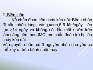 2. Biện luận
Về chẩn đoán tiêu chảy kéo dài: Bệnh nhân
đi cầu phân lỏng, vàng,xanh,5-6 lần/ngày, liên
tục >14 ngày và không có dấu mất nước trên
lâm sàng nên theo IMCI em chẩn đoán trẻ bị tiêu
chảy kéo dài.
Về nguyên nhân: có 3 nguyên nhân chủ yếu có
thể xảy ra trên bênh nhân này
 