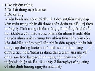 1.Do nhiễm trùng
2.Do bất dung nạp lactose
3.Do dị ứng
-Trên bệnh nhi có khởi đầu là 1 đợt sốt,tiêu chảy cấp
kèm máu trong phân đã được chẩn đoán và điều trị theo
hướng lỵ.Tình trạng nhiễm trùng giảm(sốt giảm,bú tốt
hơn),không còn máu trong phân nên nhóm ít nghĩ đến
nguyên nhân nhiễm trùng tuy nhiên tiêu chảy vẫn còn
kéo dài.Nên nhóm nghĩ đến nhiều đến nguyên nhân bất
dung nạp đường lactose thứ phát sau nhiễm trùng
đường tiêu hóa.Ngoài ra đang dùng giảm sữa mẹ và
dùng sữa free lactose.Tình trạng tiêu chảy có cải
thiện(cải thiện số lần tiêu chảy 2 lần/ngày) càng củng
cố cho định hướng nguyên nhân này
 
