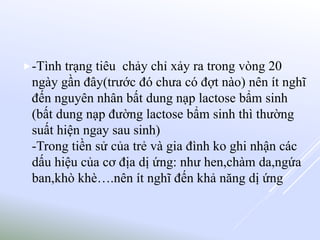 -Tình trạng tiêu chảy chỉ xảy ra trong vòng 20
ngày gần đây(trước đó chưa có đợt nào) nên ít nghĩ
đến nguyên nhân bất dung nạp lactose bẩm sinh
(bất dung nạp đường lactose bẩm sinh thì thường
suất hiện ngay sau sinh)
-Trong tiền sử của trẻ và gia đình ko ghi nhận các
dấu hiệu của cơ địa dị ứng: như hen,chàm da,ngứa
ban,khò khè….nên ít nghĩ đến khả năng dị ứng
 