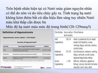 Trên bệnh nhân hiện tại có Natri máu giảm nguyên nhân
có thể do nôn và do tiêu chảy gây ra. Tình trạng hạ natri
không kèm thêm bất cứ dấu hiệu lâm sàng tuy nhiên Natri
máu khá thấp cần được bù
Mức độ hạ natri máu mức độ trung bình(120-129meq/l)
.
 