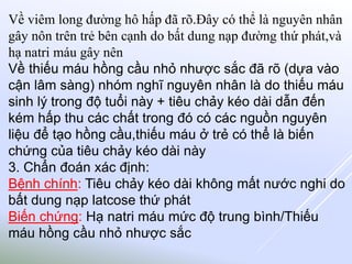 Về viêm long đường hô hấp đã rõ.Đây có thể là nguyên nhân
gây nôn trên trẻ bên cạnh do bất dung nạp đường thứ phát,và
hạ natri máu gây nên
Về thiếu máu hồng cầu nhỏ nhược sắc đã rõ (dựa vào
cận lâm sàng) nhóm nghĩ nguyên nhân là do thiếu máu
sinh lý trong độ tuổi này + tiêu chảy kéo dài dẫn đến
kém hấp thu các chất trong đó có các nguồn nguyên
liệu để tạo hồng cầu,thiếu máu ở trẻ có thể là biến
chứng của tiêu chảy kéo dài này
3. Chẩn đoán xác định:
Bệnh chính: Tiêu chảy kéo dài không mất nước nghi do
bất dung nạp latcose thứ phát
Biến chứng: Hạ natri máu mức độ trung bình/Thiếu
máu hồng cầu nhỏ nhược sắc
 
