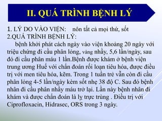 1. LÝ DO VÀO VIỆN: nôn tất cả mọi thứ, sốt
2.QUÁ TRÌNH BỆNH LÝ:
bệnh khởi phát cách ngày vào viện khoảng 20 ngày với
triệu chứng đi cầu phân lỏng, vàng nhầy, 5,6 lần/ngày, sau
đó đi cầu phân máu 1 lần.Bệnh được khám ở bệnh viện
trung ương Huế với chẩn đoán rối loạn tiêu hóa, được điều
trị với men tiêu hóa, kẽm. Trong 1 tuần trẻ vẫn còn đi cầu
phân lỏng 4-5 lần/ngày kèm sốt nhẹ 38 độ C. Sau đó bệnh
nhân đi cầu phân nhầy máu trở lại. Lần này bệnh nhân đi
khám và được chẩn đoán là lỵ trực trùng . Điều trị với
Ciprofloxacin, Hidrasec, ORS trong 3 ngày.
II. QUÁ TRÌNH BỆNH LÝ
 