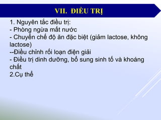 1. Nguyên tắc điều trị:
- Phòng ngừa mất nước
- Chuyển chế độ ăn đặc biệt (giảm lactose, không
lactose)
--Điều chỉnh rối loạn điện giải
- Điều trị dinh dưỡng, bổ sung sinh tố và khoáng
chất
2.Cụ thể
VII. ĐIỀU TRỊ
 