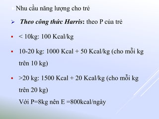Nhu cầu năng lượng cho trẻ
 Theo công thức Harris: theo P của trẻ
 < 10kg: 100 Kcal/kg
 10-20 kg: 1000 Kcal + 50 Kcal/kg (cho mỗi kg
trên 10 kg)
 >20 kg: 1500 Kcal + 20 Kcal/kg (cho mỗi kg
trên 20 kg)
Với P=8kg nên E =800kcal/ngày
 