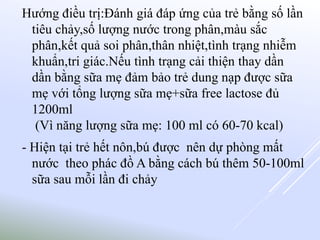 Hướng điều trị:Đánh giá đáp ứng của trẻ bằng số lần
tiêu chảy,số lượng nước trong phân,màu sắc
phân,kết quả soi phân,thân nhiệt,tình trạng nhiễm
khuẩn,tri giác.Nếu tình trạng cải thiện thay dần
dần bằng sữa mẹ đảm bảo trẻ dung nạp được sữa
mẹ với tổng lượng sữa mẹ+sữa free lactose đủ
1200ml
(Vì năng lượng sữa mẹ: 100 ml có 60-70 kcal)
- Hiện tại trẻ hết nôn,bú được nên dự phòng mất
nước theo phác đồ A bằng cách bú thêm 50-100ml
sữa sau mỗi lần đi chảy
 