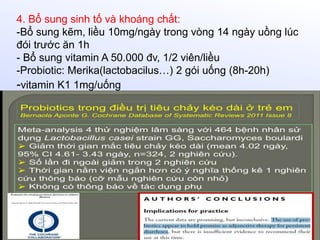 4. Bổ sung sinh tố và khoáng chất:
-Bổ sung kẽm, liều 10mg/ngày trong vòng 14 ngày uồng lúc
đói trước ăn 1h
- Bổ sung vitamin A 50.000 đv, 1/2 viên/liều
-Probiotic: Merika(lactobacilus…) 2 gói uống (8h-20h)
-vitamin K1 1mg/uống
 
