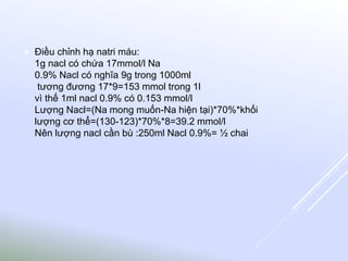  Điều chỉnh hạ natri máu:
1g nacl có chứa 17mmol/l Na
0.9% Nacl có nghĩa 9g trong 1000ml
tương đương 17*9=153 mmol trong 1l
vì thế 1ml nacl 0.9% có 0.153 mmol/l
Lượng Nacl=(Na mong muốn-Na hiện tại)*70%*khối
lượng cơ thể=(130-123)*70%*8=39.2 mmol/l
Nên lượng nacl cần bù :250ml Nacl 0.9%= ½ chai
 