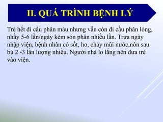 Trẻ hết đi cầu phân máu nhưng vẫn còn đi cầu phân lỏng,
nhầy 5-6 lần/ngày kèm són phân nhiều lần. Trưa ngày
nhập viện, bệnh nhân có sốt, ho, chảy mũi nước,nôn sau
bú 2 -3 lần lượng nhiều. Người nhà lo lắng nên đưa trẻ
vào viện.
II. QUÁ TRÌNH BỆNH LÝ
 