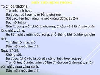 Từ 24-26/08/2018:
Trẻ tỉnh, linh hoạt
Bú được, bú hoàn toàn bằng sữa mẹ
Sốt cao, liên tục, uống hạ sốt không đỡ(ngày 24)
Da, môi hồng
Nôn ít, bụng mềm,không chướng, đi cầu >5-6 lần/ngày phân
lỏng nhầy, vàng.
Ho kèm chảy mũi nước trong, phổi thông khí rõ, không nghe
rale
Tim đều rõ, mạch rõ
Dấu mất nước âm tính
Ngày 27-28:
Không sốt,
Bú được (chủ yếu là bú sữa công thức free lactose)
Trẻ hết ho,hết nôn, giảm số lần đi cầu còn 2 lần/ngày, phân
còn nhầy màu vàng xanh.
Dấu mất nước âm tính
DIỄN TIẾN BỆNH PHÒNG
 