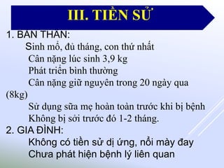 1. BẢN THÂN:
Sinh mổ, đủ tháng, con thứ nhất
Cân nặng lúc sinh 3,9 kg
Phát triển bình thường
Cân nặng giữ nguyên trong 20 ngày qua
(8kg)
Sử dụng sữa mẹ hoàn toàn trước khi bị bệnh
Không bị sởi trước đó 1-2 tháng.
2. GIA ĐÌNH:
Không có tiền sử dị ứng, nổi mày đay
Chưa phát hiện bệnh lý liên quan
III. TIỀN SỬ
 