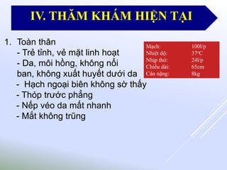 1. Toàn thân
- Trẻ tỉnh, vẻ mặt linh hoạt
- Da, môi hồng, không nổi
ban, không xuất huyết dưới da
- Hạch ngoại biên không sờ thấy
- Thóp trước phẳng
- Nếp véo da mất nhanh
- Mắt không trũng
Mạch: 100l/p
Nhiệt độ: 37oC
Nhịp thở: 24l/p
Chiều dài: 65cm
Cân nặng: 8kg
IV. THĂM KHÁM HIỆN TẠI
 