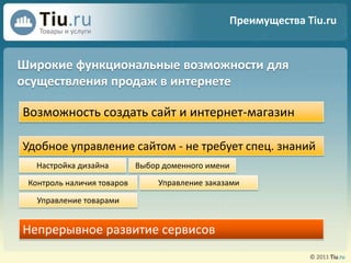 Преимущества Tiu.ruШирокие функциональные возможности для осуществления продаж в интернетеВозможность создать сайт и интернет-магазинУдобное управление сайтом - не требует спец. знаний Настройка дизайнаВыбор доменного имениУправление заказамиКонтроль наличия товаровУправление товарамиНепрерывное развитие сервисов