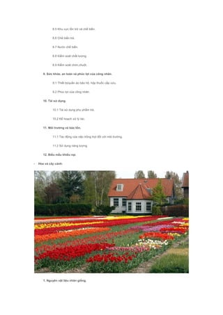 8.5 Khu vực tồn trữ và chế biến.
8.6 Chế biến trà.
8.7 Nước chế biến.
8.8 Kiểm soát chất lượng.
8.9 Kiểm soát chim,chuột.
9. Sức khỏe, an toàn và phúc lợi của công nhân.
9.1 Thiết bị/quần áo bảo hộ, hộp thuốc cấp cứu.
9.2 Phúc lợi của công nhân.
10. Tái sử dụng.
10.1 Tái sử dụng phụ phẩm trà.
10.2 Kế hoạch xử lý rác.
11. Môi trường và bảo tồn.
11.1 Tác động của việc trồng trọt đối với môi trường.
11.2 Sử dụng năng lượng.
12. Biểu mẫu khiếu nại.
- Hoa và cây cảnh:
1. Nguyên vật liệu nhân giống.
 