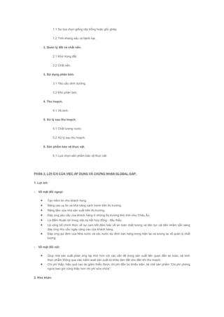 1.1 Sự lựa chọn giống cây trồng hoặc gốc ghép.
1.2 Tính kháng sâu và bệnh hại.
2. Quản lý đất và chất nền.
2.1 Khử trùng đất.
2.2 Chất nền.
3. Sử dụng phân bón.
3.1 Yêu cầu dinh dưỡng.
3.2 Kho phân bón.
4. Thu hoạch.
4.1 Vệ sinh.
5. Xử lý sau thu hoạch.
5.1 Chất lượng nước.
5.2 Xử lý sau thu hoạch.
6. Sản phẩm bảo vệ thực vật.
6.1 Lựa chọn sản phẩm bảo vệ thực vật.
PHẦN 3: LỢI ÍCH CỦA VIỆC ÁP DỤNG VÀ CHỨNG NHẬN GLOBAL GAP:
1. Lợi ích:
- Về mặt đối ngoại:
• Tạo niềm tin cho khách hàng.
• Nâng cao uy tín và khả năng cạnh tranh trên thị trường.
• Nâng tầm của nhà sản xuất trên thị trường.
• Đáp ứng yêu cầu của khách hàng ở những thị trường khó tính như Châu Âu.
• Là điểm thuận lợi trong việc ký kết hợp đồng - đấu thầu.
• Là công bố chính thức về sự cam kết đảm bảo về an toàn chất lượng và liên tục cải tiến nhằm sẵn sàng
đáp ứng nhu cầu ngày càng cao của khách hàng.
• Đáp ứng qui định của Nhà nước và các nước dự định bán hàng trong hiện tại và tương lai về quản lý chất
lượng.
- Về mặt đối nội:
• Giúp nhà sản xuất phản ứng kịp thời hơn với các vấn đề trong sản xuất liên quan đến an toàn, vệ sinh
thực phẩm thông qua việc kiểm soát sản xuất từ khâu làm đất cho đến khi thu hoạch.
• Chi phí thấp, hiệu quả cao do giảm thiểu được chi phí đền bù khiếu kiện, tái chế sản phẩm “Chi phí phòng
ngừa bao giờ cũng thấp hơn chi phí sửa chữa”.
2. Khó khăn:
 