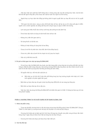 - Việc thực hiện sản xuất theo GAP không khó vì những công việc này đã và đang thực hiện. Cái khó làm
thế nào để người nông dân ý thức được sản xuất an toàn cho người và môi trường.
- Người thực sự thực hiện trên đồng lại không phải là người quyết định sự thay đổi mà do chủ họ quyết
định.
- Thối quen rửa bình phun, dụng cụ pha chế thuốc bảo vệ thực vật tại các ao hồ, sông suối gây ô nhiễm
nguồn nước và làm ngộ độc các động vật thủy sinh cũng là nguy cơ gây ô nhiễm môi trường.
- Lạm dụng quá nhiều thuốc bảo vệ thực vật trong việc phòng trừ sâu bệnh hại.
- Chưa được tập huấn sử dụng an toàn thuốc bảo vệ thực vật.
- Không chú ý đến thời gian cách ly.
- Sử dụng thuốc có độ độc cao.
- Không có hoặc không sử dụng bảo hộ lao động.
- Chưa có nơi tồn trữ phân bón, hóa chất, bảo hộ lao động hợp lý.
- Chưa chú ý đến việc vệ sinh khi thu hoạch và xử lý sau thu hoạch.
- Việc xử lý chất thải chưa tốt.
3. Chi phí và thời gian cho việc áp dụng GLOBALGAP.
- Chi phí thực hiện GLOBALGAP phụ thuộc vào hiện trạng phần cứng nông trại và xưởng chế biến của Quý
Công ty. Một khi phần cứng nông trại, nhà xưởng và trang thiết bị đáp ứng được các tiêu chuẩn vệ sinh và an
toàn thì khi tiến hành áp dụng theo hệ thống sẽ không tốn kém nhiều.
- Về nguồn nhân lực, mỗi nhà sản xuất cần có:
• Một nhân sự với trình độ 2 năm trên phổ thông trung học hay trường chuyên môn hoặc với 2 năm
kinh nghiệm với phân ngành liên quan.
- Một nhân sự được đào tạo về quản lý dịch hại tổng hợp (IPM) đối với các trang trại trồng trọt.
- Một nhân sự được đào tạo về sơ cấp cứu.
- Việc thực hiện xây dựng hệ thống GLOBALGAP sẽ chiếm thời gian từ 8 đến 12 tháng tuỳ theo quy mô của
từng doanh nghiệp.
PHẦN 4: CHƯƠNG TRÌNH TƯ VẤ N XÂY DỰNG VÀ ÁP DỤNG GLOBAL GAP
1. Khảo sát phần cứng
- Trước khi bắt đầu chương trình tư vấn xây dựng và áp dụng hệ thống quản lý theo GLOBALGAP, Công ty
TNHH Tư Vấn Quản Lý Lương sẽ xem xét quy mô và phạm vi tư vấn tại Quý Công ty.
- Chương trình khảo sát và đánh giá tình hình thực tế trang trại, khuyến cáo phần cứng sẽ được tiến hành
trong vòng 1 ngày công và được thực hiện tại trang trại của Quý Công ty.
- Chương trình khảo sát công ty sẽ được thực hiện miễn phí.
2. Các lớp đào tạo
 