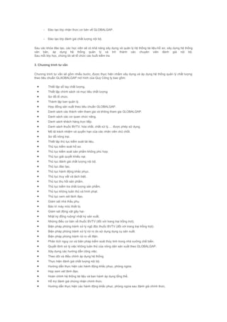 - Đào tạo lớp nhận thức cơ bản về GLOBALGAP.
- Đào tạo lớp đánh giá chất lượng nội bộ.
Sau các khóa đào tạo, các học viên sẽ có khả năng xây dựng và quản lý hệ thống tài liệu-hồ sơ, xây dựng hệ thống
văn bản, áp dụng hệ thống quản lý và trở thành các chuyên viên đánh giá nội bộ.
Sau mỗi lớp học, chúng tôi sẽ tổ chức các buổi kiểm tra
3. Chương trình tư vấn
Chương trình tư vấn sẽ gồm nhiều bước, được thực hiện nhằm xây dựng và áp dụng hệ thống quản lý chất lượng
theo tiêu chuẩn GLAOBALGAP mô hình của Quý Công ty bao gồm:
• Thiết lập sổ tay chất lượng.
• Thiết lập chính sách và mục tiêu chất lượng.
• Sơ đồ tổ chức.
• Thành lập ban quản lý.
• Hợp đồng sản xuất theo tiêu chuẩn GLOBALGAP.
• Danh sách các thành viên tham gia và không tham gia GLOBALGAP.
• Danh sách các cơ quan chức năng.
• Danh sách khách hàng trực tiếp.
• Danh sách thuốc BVTV, hóa chất, chất xử lý,… được phép sử dụng.
• Mô tả trách nhiệm và quyền hạn của các nhân viên chủ chốt.
• Sơ đồ nông trại.
• Thiết lập thủ tục kiểm soát tài liệu.
• Thủ tục kiểm soát hồ sơ.
• Thủ tục kiểm soát sản phẩm không phù hợp.
• Thủ tục giải quyết khiếu nại.
• Thủ tục đánh giá chất lượng nội bộ.
• Thủ tục đào tạo.
• Thủ tục hành động khắc phục.
• Thủ tục truy vết và tách biệt.
• Thủ tục thu hồi sản phẩm.
• Thủ tục kiểm tra chất lượng sản phẩm.
• Thủ tục không tuân thủ và hình phạt.
• Thủ tục xem xét lãnh đạo.
• Giám sát nhà thầu phụ.
• Bảo trì máy móc thiết bị.
• Giám sát động vật gây hại.·
• Nhật ký đồng ruộng/ nhật ký sản xuất.
• Những điều cơ bản về thuốc BVTV (đối với trang trại trồng trọt).
• Biện pháp phòng tránh xử lý ngộ độc thuốc BVTV (đối với trang trại trồng trọt).
• Biện pháp phòng tránh xử lý rủi ro do sử dụng dụng cụ sản xuất.
• Biện pháp phòng tránh rủi ro về điện.
• Phân tích nguy cơ và biện pháp kiểm soát thủy tinh trong nhà xưởng chế biến.
• Quyết định xử lý việc không tuân thủ của nông dân sản xuất theo GLOBALGAP.
• Xây dựng các hướng dẫn công việc.
• Theo dõi và điều chỉnh áp dụng hệ thống.
• Thực hiện đánh giá chất lượng nội bộ.
• Hướng dẫn thực hiện các hành động khắc phục, phòng ngừa.
• Họp xem xét lãnh đạo.
• Hoàn chỉnh hệ thống tài liệu và ban hành áp dụng tổng thể.
• Hỗ trợ đánh giá chứng nhận chính thức.
• Hướng dẫn thực hiện các hành động khắc phục, phòng ngừa sau đánh giá chính thức.
 