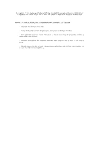 Chương trình Tư Vấn Xây Dựng và Áp Dụng Hệ Thống Quản Lý Chất Lượng theo tiêu chuẩn GLOBAL GAP
sẽ được thực hiện bởi các chuyên viên có nhiều kinh nghiệm và được các tổ chức quốc tế chứng nhận.
PHẦN 5: CÁC DỊCH VỤ HỖ TRỢ LIÊN QUAN ĐẾN CHƯƠNG TRÌNH ĐÀO TẠO & TƯ VẤN
- Đăng ký tổ chức đánh giá chứng nhận.
- Hướng dẫn thực hiện các hành động khắc phục, phòng ngừa sau đánh giá chính thức.
- Giảm giá tái đào tạo/tái cấu trúc Hệ Thống Quản Lý cho các khách hàng đã ký hợp đồng với Công ty
TNHH Tư Vấn Quản Lý Lương.
- Giới thiệu những đối tác tiềm năng trong danh sách khách hàng của Công ty TNHH Tư Vấn Quản Lý
Lương.
- Đảm bảo phương thức dịch vụ tư vấn - đào tạo và phương thức thanh toán linh hoạt, thuận lợi và dựa trên
kế hoạch thuận tiện nhất cho Quý Công ty.
 