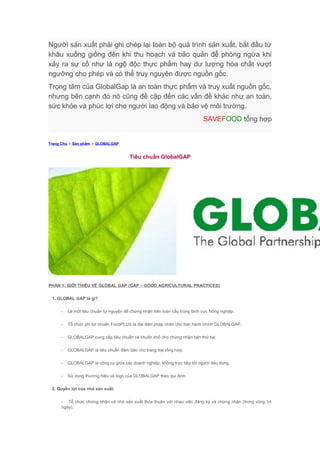 Người sản xuất phải ghi chép lại toàn bộ quá trình sản xuất, bắt đầu từ
khâu xuống giống đến khi thu hoạch và bảo quản để phòng ngừa khi
xảy ra sự cố như là ngộ độc thực phẩm hay dư lượng hóa chất vượt
ngưỡng cho phép và có thể truy nguyên được nguồn gốc.
Trọng tâm của GlobalGap là an toàn thực phẩm và truy xuất nguồn gốc,
nhưng bên cạnh đó nó cũng đề cập đến các vấn đề khác như an toàn,
sức khỏe và phúc lợi cho người lao động và bảo vệ môi trường.
SAVEFOOD tổng hợp
Trang Chủ » Sản phẩm » GLOBALGAP
Tiêu chuẩn GlobalGAP
PHẦN 1: GIỚI THIỆU VỀ GLOBAL GAP (GAP – GOOD AGRICULTURAL PRACTICES)
1. GLOBAL GAP là gì?
- Là một tiêu chuẩn tự nguyện để chứng nhận trên toàn cầu trong lãnh vực Nông nghiệp.
- Tổ chức phi lợi nhuận FoodPLUS là đại diện pháp nhân cho ban hành chính GLOBALGAP.
- GLOBALGAP cung cấp tiêu chuẩn và khuôn khổ cho chứng nhận bên thứ ba.
- GLOBALGAP là tiêu chuẩn đảm bảo cho trang trại tổng hợp.
- GLOBALGAP là công cụ giữa các doanh nghiệp, không trực tiếp tới người tiêu dùng.
- Sử dụng thương hiệu và logo của GLOBALGAP theo qui định.
2. Quyền lợi của nhà sản xuất:
- Tổ chức chứng nhận và nhà sản xuất thỏa thuận với nhau việc đăng ký và chứng nhận (trong vòng 14
ngày).
 