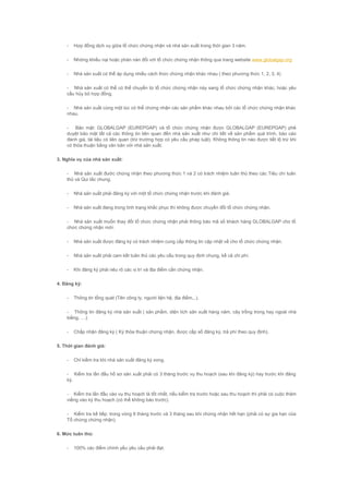 - Hợp đồng dịch vụ giữa tổ chức chứng nhận và nhà sản xuất trong thời gian 3 năm.
- Những khiếu nại hoặc phàn nàn đối với tổ chức chứng nhận thông qua trang website www.globalgap.org
- Nhà sản xuất có thể áp dụng nhiều cách thức chứng nhận khác nhau ( theo phương thức 1, 2, 3, 4)
- Nhà sản xuất có thể có thể chuyển từ tổ chức chứng nhận này sang tổ chức chứng nhận khác, hoặc yêu
cầu hủy bỏ hợp đồng.
- Nhà sản xuất cùng một lúc có thể chứng nhận các sản phẩm khác nhau bởi các tổ chức chứng nhận khác
nhau.
- Bảo mật: GLOBALGAP (EUREPGAP) và tổ chức chứng nhận được GLOBALGAP (EUREPGAP) phê
duyệt bảo mật tất cả các thông tin liên quan đến nhà sản xuất như chi tiết về sản phẩm quá trình, báo cáo
đánh giá, tài liệu có liên quan (trừ trường hợp có yêu cầu pháp luật). Không thông tin nào được tiết lộ trừ khi
có thỏa thuận bằng văn bản với nhà sản xuất.
3. Nghĩa vụ của nhà sản xuất:
- Nhà sản xuất đước chứng nhận theo phương thức 1 và 2 có trách nhiệm tuân thủ theo các Tiêu chí tuân
thủ và Qui tắc chung.
- Nhà sản xuất phải đăng ký với một tổ chức chứng nhận trước khi đánh giá.
- Nhà sản xuất đang trong tình trạng khắc phục thì không được chuyển đổi tổ chức chứng nhận.
- Nhà sản xuất muốn thay đổi tổ chức chứng nhận phải thông báo mã số khách hàng GLOBALGAP cho tổ
chức chứng nhận mới.
- Nhà sản xuất được đăng ký có trách nhiệm cung cấp thông tin cập nhật về cho tổ chức chứng nhận.
- Nhà sản xuất phải cam kết tuân thủ các yêu cầu trong quy định chung, kể cả chi phí.
- Khi đăng ký phải nêu rõ các vị trí và địa điểm cần chứng nhận.
4. Đăng ký:
- Thông tin tổng quát (Tên công ty, người liện hệ, địa điểm,..).
- Thông tin đăng ký nhà sản xuất ( sản phẩm, diện tích sản xuất hàng năm, cây trồng trong hay ngoài nhà
kiếng, …).
- Chấp nhận đăng ký ( Ký thỏa thuận chứng nhận, được cấp số đăng ký, trả phí theo quy định).
5. Thời gian đánh giá:
- Chỉ kiểm tra khi nhà sản xuất đăng ký xong.
- Kiểm tra lần đầu hồ sơ sản xuất phải có 3 tháng trước vụ thu hoạch (sau khi đăng ký) hay trước khi đăng
ký.
- Kiểm tra lần đầu vào vụ thu hoạch là tốt nhất, nếu kiểm tra trước hoặc sau thu hoạch thì phải có cuộc thăm
viếng vào kỳ thu hoạch (có thể không báo trước).
- Kiểm tra kế tiếp: trong vòng 6 tháng trước và 3 tháng sau khi chứng nhận hết hạn (phải có sự gia hạn của
Tổ chứng chứng nhận).
6. Mức tuân thủ:
- 100% các điểm chính yếu yêu cầu phải đạt.
 