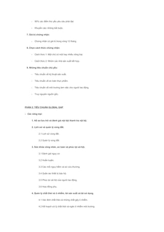 - 95% các điểm thứ yếu yêu câu phải đạt.
- Khuyến cáo: không bắt buộc.
7. Giá trị chứng nhận:
- Chứng nhận có giá trị trong vòng 12 tháng.
8. Chọn cách thức chứng nhận:
- Cách thức 1: Một chủ có một hay nhiều nông trại.
- Cách thức 2: Nhóm các nhà sản xuất kết hợp.
9. Những tiêu chuẩn chủ yếu:
- Tiêu chuẩn về kỹ thuật sản xuất.
- Tiêu chuẩn về an toàn thực phẩm.
- Tiêu chuẩn về môi trường làm việc cho người lao động.
- Truy nguyên nguồn gốc.
PHẦN 2: TIÊU CHUẨN GLOBAL GAP
- Các nông trại:
1. Hồ sơ lưu trữ và đánh giá nội bộ/ thanh tra nội bộ.
2. Lịch sử và quản lý vùng đất.
2.1 Lịch sử vùng đất.
2.2 Quản lý vùng đất.
3. Sức khỏe công nhân, an toàn và phúc lợi xã hội.
3.1 Đánh giá nguy cơ.
3.2 Huấn luyện.
3.3 Các mối nguy hiểm và sơ cứu thương.
3.4 Quần áo/ thiết bị bảo hộ.
3.5 Phúc lợi xã hội của người lao động.
3.6 Hợp đồng phụ.
4. Quản lý chất thải và ô nhiễm, tái sản xuất và tái sử dụng.
4.1 Xác định chất thải và những chất gây ô nhiễm.
4.2 Kế hoạch xử lý chất thải và ngăn ô nhiễm môi trường.
 