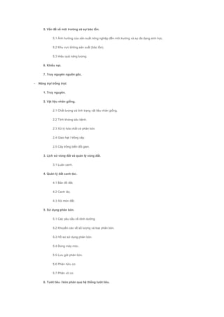 5. Vấn đề về môi trường và sự bảo tồn.
5.1 Ảnh hưởng của sản xuất nông nghiệp đến môi trường và sự đa dạng sinh học.
5.2 Khu vực không sản xuất (bảo tồn).
5.3 Hiệu quả năng lượng.
6. Khiếu nại.
7. Truy nguyên nguồn gốc.
- Nông trại trồng trọt:
1. Truy nguyên.
2. Vật liệu nhân giống.
2.1 Chất lượng và tình trạng vật liệu nhân giống.
2.2 Tính kháng sâu bệnh.
2.3 Xử lý hóa chất và phân bón.
2.4 Gieo hạt / trồng cây.
2.5 Cây trồng biến đổi gien.
3. Lịch sử vùng đất và quản lý vùng đất.
3.1 Luân canh.
4. Quản lý đất canh tác.
4.1 Bản đồ đất.
4.2 Canh tác.
4.3 Xói mòn đất.
5. Sử dụng phân bón.
5.1 Các yêu cầu về dinh dưỡng.
5.2 Khuyến cáo về số lượng và loại phân bón.
5.3 Hồ sơ sử dụng phân bón.
5.4 Dùng máy móc.
5.5 Lưu giữ phân bón.
5.6 Phân hữu cơ.
5.7 Phân vô cơ.
6. Tưới tiêu / bón phân qua hệ thống tưới tiêu.
 