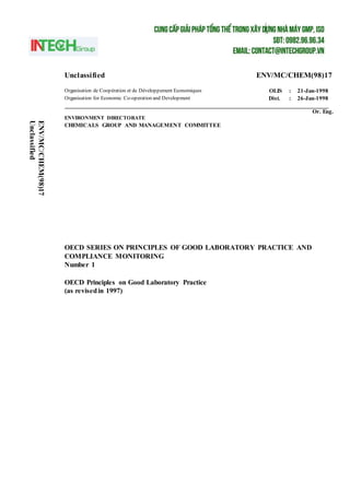 Unclassified ENV/MC/CHEM(98)17
Organisation de Coopération et de Développement Economiques OLIS : 21-Jan-1998
Organisation for Economic Co-operation and Development Dist. : 26-Jan-1998
Or. Eng.
ENVIRONMENT DIRECTORATE
CHEMICALS GROUP AND MANAGEMENT COMMITTEE
OECD SERIES ON PRINCIPLES OF GOOD LABORATORY PRACTICE AND
COMPLIANCE MONITORING
Number 1
OECD Principles on Good Laboratory Practice
(as revisedin 1997)
ENV/MC/CHEM(98)17
Unclassified
 