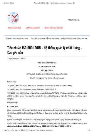 20:43 26/12/2023 Tiêu chuẩn ISO 9001:2015 - Hệ thống quản lý chất lượng - Các yêu cầu
https://icert.vn/tieu-chuan-iso-9001-2015-he-thong-quan-ly-chat-luong-cac-yeu-cau.htm 1/40
(http://icert.vn/)
Trang chủ (https://icert.vn/) Tìm hiểu và Hướng dẫn áp dụng tiêu chuẩn (https://icert.vn/tim-hieu-va-
Ngày đăng: 01/12/2020
Tiêu chuẩn ISO 9001:2015 - Hệ thống quản lý chất lượng -
Các yêu cầu
TIÊU CHUẨN QUỐC GIA
TCVN ISO 9001:2015
ISO 9001:2015
HỆ THỐNG QUẢN LÝ CHẤT LƯỢNG - CÁC YÊU CẦU
Quality management systems - Requirements
Lời nói đầu
TCVN ISO 9001:2015 (ISO 9001:2015) thay thế TCVN ISO 9001:2008 (ISO 9001:2008);
TCVN ISO 9001:2015 hoàn toàn tương đương với ISO 9001:2015;
TCVN ISO 9001:2015 do Ban kỹ thuật Tiêu chuẩn Quốc gia TCVN/TC 176 Quản lý chất lượng và đảm bảo
chất lượng biên soạn, Tổng cục Tiêu chuẩn Đo lường Chất lượng đề nghị, Bộ Khoa học và Công nghệ
công bố.
Lời giới thiệu
0.1 Khái quát
Chấp nhận một hệ thống quản lý chất lượng là quyết định chiến lược đối với tổ chức, việc này có thể giúp
cải tiến toàn bộ kết quả hoạt động của tổ chức và đưa ra cơ sở hợp lý cho sự khởi đầu của phát triển bền
vững.
Lợi ích tiềm tàng đối với tổ chức từ việc áp dụng hệ thống quản lý chất lượng theo tiêu chuẩn này là:
a) khả năng cung cấp một cách ổn định các sản phẩm và dịch vụ đáp ứng yêu cầu của khách hàng, yêu
cầu luật định và chế định hiện hành;
Hotline 24/7: Bắc: 0963 889 585/ Trung: 0919 651 159/ Nam: 0966 995 916
 