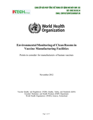 Page 1 of 37
EnvironmentalMonitoringof CleanRooms in
Vaccine Manufacturing Facilities
Points to consider for manufacturers of human vaccines
November 2012
Vaccine Quality and Regulations (VQR), Quality, Safety, and Standards (QSS)
Essential Medicines and Health Products (EMP) Department
World Health Organization (WHO), Geneva, Switzerland
 