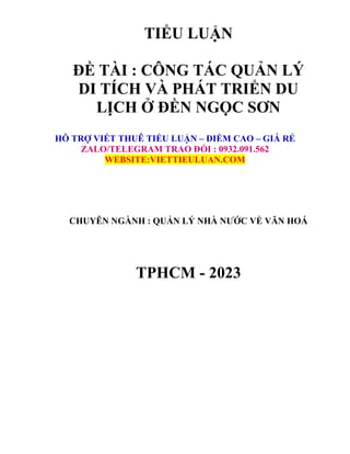 TIỂU LUẬN
ĐỀ TÀI : CÔNG TÁC QUẢN LÝ
DI TÍCH VÀ PHÁT TRIỂN DU
LỊCH Ở ĐỀN NGỌC SƠN
HỖ TRỢ VIẾT THUÊ TIỂU LUẬN – ĐIỂM CAO – GIÁ RẺ
ZALO/TELEGRAM TRAO ĐỔI : 0932.091.562
WEBSITE:VIETTIEULUAN.COM
CHUYÊN NGÀNH : QUẢN LÝ NHÀ NƯỚC VỀ VĂN HOÁ
TPHCM - 2023
 