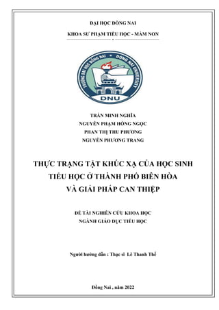 MBBDGRe
Ưcdefrg
Ces2s2wwwwwwe
ĐẠI HỌC ĐỒNG NAI
KHOA SƯ PHẠM TIỂU HỌC - MẦM NON
-------------------- --------------------
TRẦN MINH NGHĨA
NGUYỄN PHẠM HỒNG NGỌC
PHAN THỊ THU PHƯƠNG
NGUYỄN PHƯƠNG TRANG
THỰC TRẠNG TẬT KHÚC XẠ CỦA HỌC SINH
TIỂU HỌC Ở THÀNH PHỐ BIÊN HÒA
VÀ GIẢI PHÁP CAN THIỆP
ĐỀ TÀI NGHIÊN CỨU KHOA HỌC
NGÀNH GIÁO DỤC TIỂU HỌC
Người hướng dẫn : Thạc sĩ Lê Thanh Thế
Đồng Nai , năm 2022
 