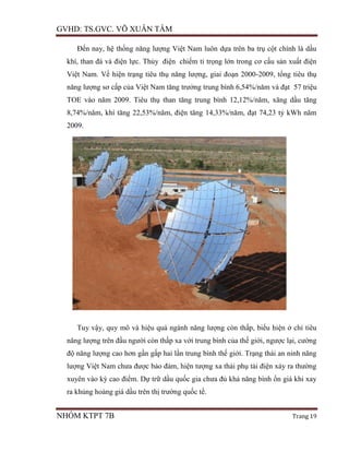 GVHD: TS.GVC. VÕ XUÂN TÂM
NHÓM KTPT 7B Trang 19
Đến nay, hệ thống năng lượng Việt Nam luôn dựa trên ba trụ cột chính là dầu
khí, than đá và điện lực. Thủy điện chiếm tỉ trọng lớn trong cơ cấu sản xuất điện
Việt Nam. Về hiện trạng tiêu thụ năng lượng, giai đoạn 2000-2009, tổng tiêu thụ
năng lượng sơ cấp của Việt Nam tăng trưởng trung bình 6,54%/năm và đạt 57 triệu
TOE vào năm 2009. Tiêu thụ than tăng trung bình 12,12%/năm, xăng dầu tăng
8,74%/năm, khí tăng 22,53%/năm, điện tăng 14,33%/năm, đạt 74,23 tỷ kWh năm
2009.
Tuy vậy, quy mô và hiệu quả ngành năng lượng còn thấp, biểu hiện ở chỉ tiêu
năng lượng trên đầu người còn thấp xa với trung bình của thế giới, ngược lại, cường
độ năng lượng cao hơn gần gấp hai lần trung bình thế giới. Trạng thái an ninh năng
lượng Việt Nam chưa được bảo đảm, hiện tượng xa thải phụ tải điện xảy ra thường
xuyên vào kỳ cao điểm. Dự trữ dầu quốc gia chưa đủ khả năng bình ổn giá khi xay
ra khủng hoảng giá dầu trên thị trường quốc tế.
 